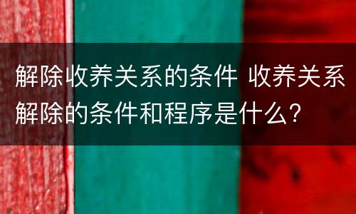 解除收养关系的条件 收养关系解除的条件和程序是什么?