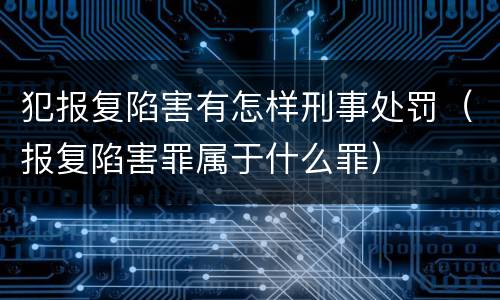 犯报复陷害有怎样刑事处罚（报复陷害罪属于什么罪）