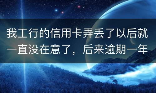 我工行的信用卡弄丢了以后就一直没在意了，后来逾期一年了，该怎么办钱还掉卡还能用吗