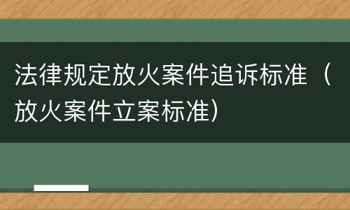 法律规定放火案件追诉标准（放火案件立案标准）