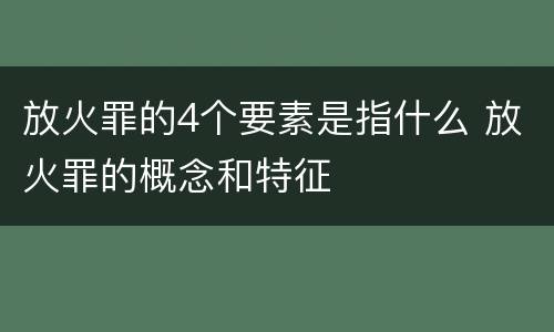 放火罪的4个要素是指什么 放火罪的概念和特征