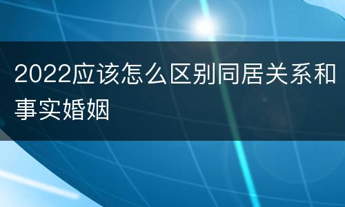 2022应该怎么区别同居关系和事实婚姻