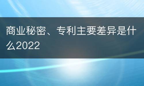 商业秘密、专利主要差异是什么2022