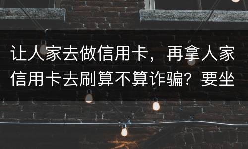 让人家去做信用卡，再拿人家信用卡去刷算不算诈骗？要坐多久牢