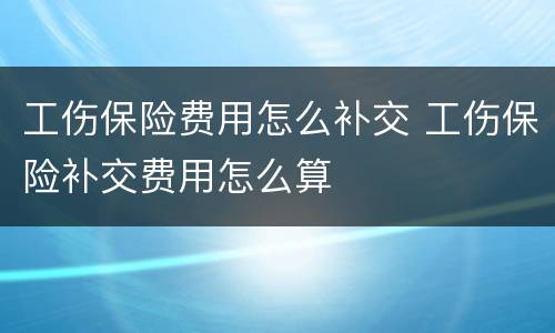 工伤保险费用怎么补交 工伤保险补交费用怎么算