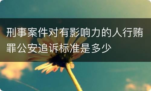 刑事案件对有影响力的人行贿罪公安追诉标准是多少