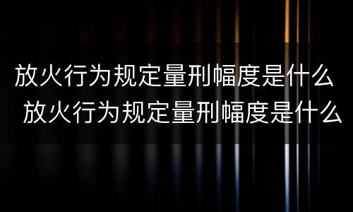 放火行为规定量刑幅度是什么 放火行为规定量刑幅度是什么标准