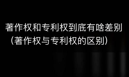 著作权和专利权到底有啥差别（著作权与专利权的区别）