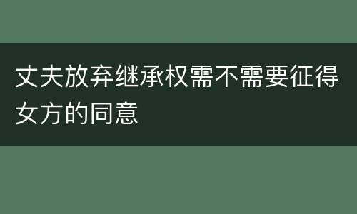 丈夫放弃继承权需不需要征得女方的同意
