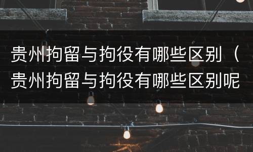 贵州拘留与拘役有哪些区别（贵州拘留与拘役有哪些区别呢）