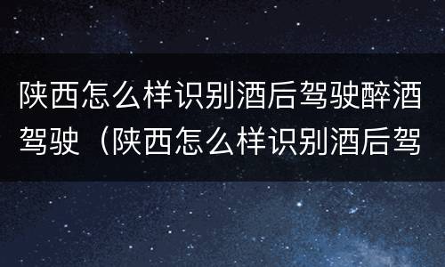 陕西怎么样识别酒后驾驶醉酒驾驶（陕西怎么样识别酒后驾驶醉酒驾驶的人）