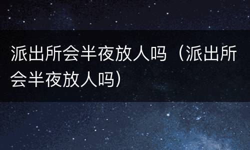 派出所会半夜放人吗（派出所会半夜放人吗）