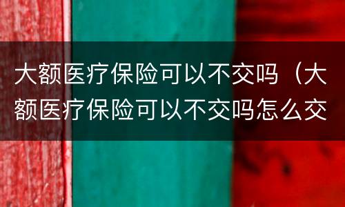 大额医疗保险可以不交吗（大额医疗保险可以不交吗怎么交）