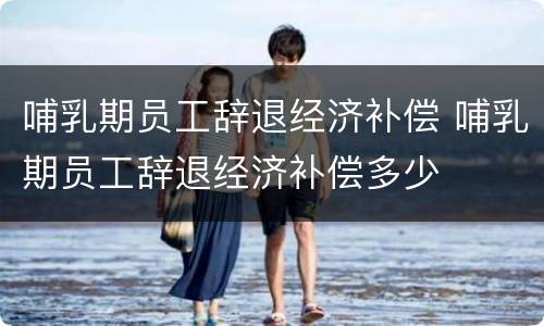 哺乳期员工辞退经济补偿 哺乳期员工辞退经济补偿多少