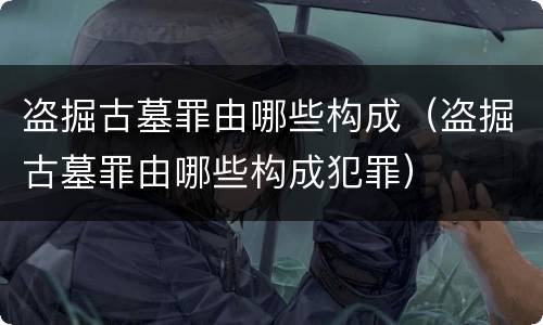 盗掘古墓罪由哪些构成（盗掘古墓罪由哪些构成犯罪）