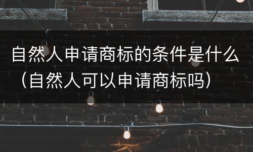自然人申请商标的条件是什么（自然人可以申请商标吗）