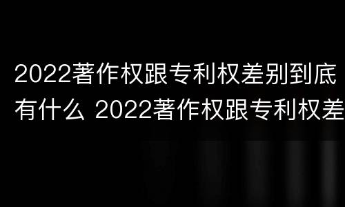 2022著作权跟专利权差别到底有什么 2022著作权跟专利权差别到底有什么影响
