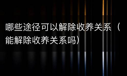 哪些途径可以解除收养关系（能解除收养关系吗）