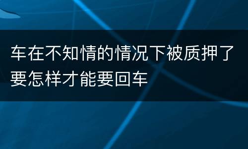 车在不知情的情况下被质押了要怎样才能要回车