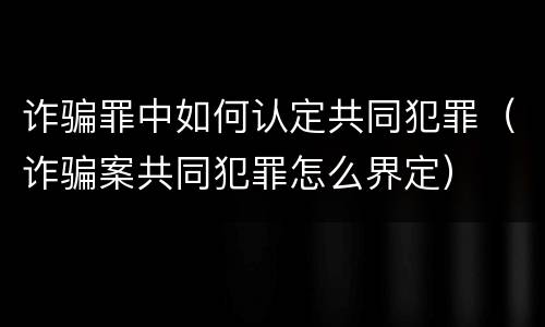 诈骗罪中如何认定共同犯罪（诈骗案共同犯罪怎么界定）
