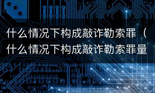 什么情况下构成敲诈勒索罪（什么情况下构成敲诈勒索罪量刑标准）