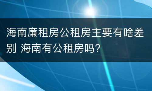 海南廉租房公租房主要有啥差别 海南有公租房吗?