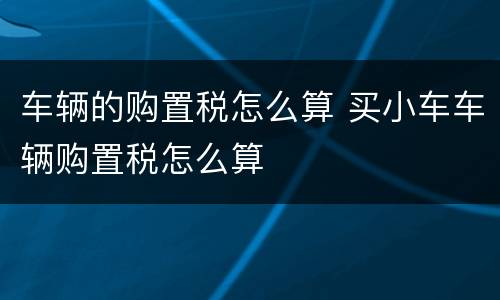 车辆的购置税怎么算 买小车车辆购置税怎么算