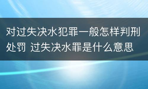 对过失决水犯罪一般怎样判刑处罚 过失决水罪是什么意思