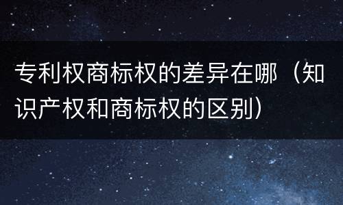 专利权商标权的差异在哪（知识产权和商标权的区别）
