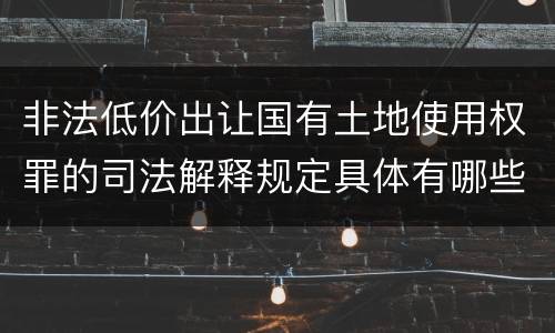 非法低价出让国有土地使用权罪的司法解释规定具体有哪些内容