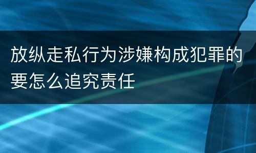 放纵走私行为涉嫌构成犯罪的要怎么追究责任
