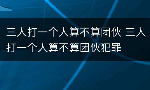 三人打一个人算不算团伙 三人打一个人算不算团伙犯罪