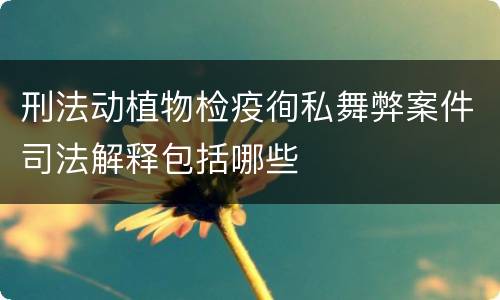 刑法动植物检疫徇私舞弊案件司法解释包括哪些