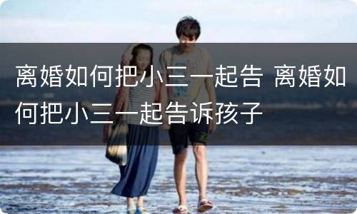 离婚如何把小三一起告 离婚如何把小三一起告诉孩子