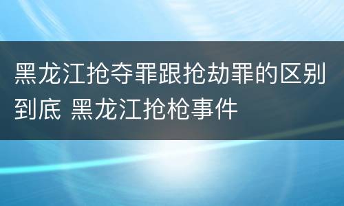 黑龙江抢夺罪跟抢劫罪的区别到底 黑龙江抢枪事件