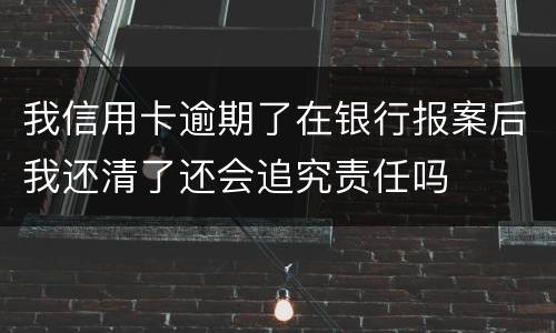 我信用卡逾期了在银行报案后我还清了还会追究责任吗
