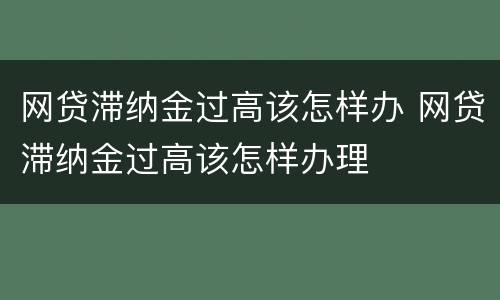 网贷滞纳金过高该怎样办 网贷滞纳金过高该怎样办理