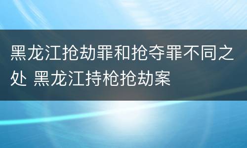 黑龙江抢劫罪和抢夺罪不同之处 黑龙江持枪抢劫案
