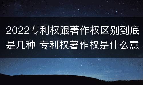 2022专利权跟著作权区别到底是几种 专利权著作权是什么意思