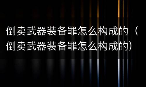 倒卖武器装备罪怎么构成的（倒卖武器装备罪怎么构成的）