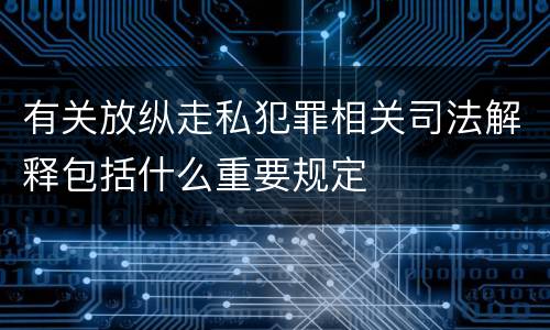 有关放纵走私犯罪相关司法解释包括什么重要规定