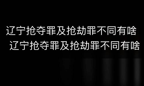 辽宁抢夺罪及抢劫罪不同有啥 辽宁抢夺罪及抢劫罪不同有啥处罚