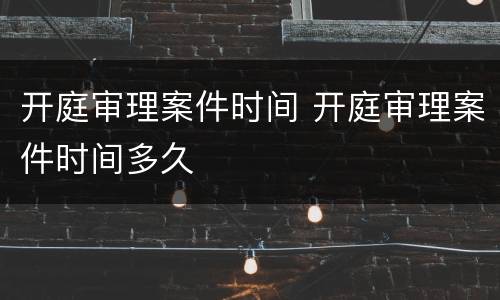 开庭审理案件时间 开庭审理案件时间多久