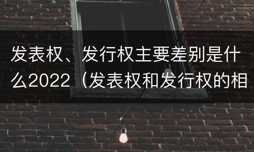 发表权、发行权主要差别是什么2022（发表权和发行权的相同点）