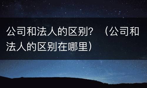 公司和法人的区别？（公司和法人的区别在哪里）