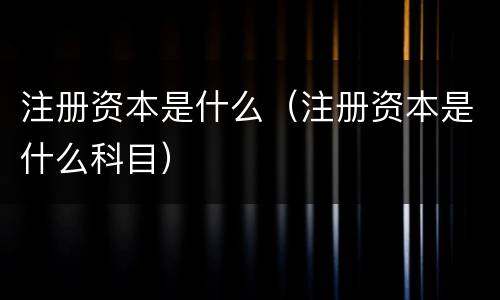 注册资本是什么（注册资本是什么科目）