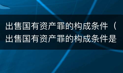 出售国有资产罪的构成条件（出售国有资产罪的构成条件是什么）