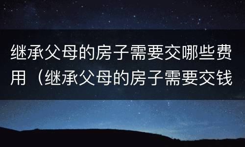 继承父母的房子需要交哪些费用（继承父母的房子需要交钱吗）