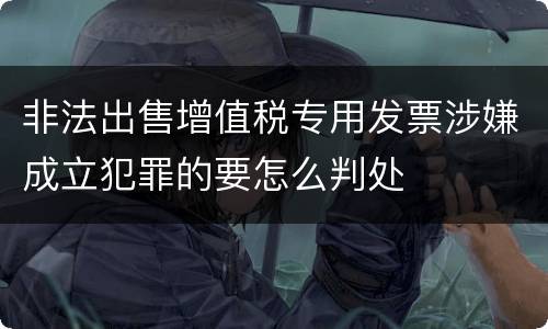 非法出售增值税专用发票涉嫌成立犯罪的要怎么判处