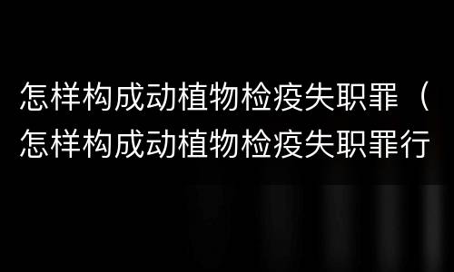 怎样构成动植物检疫失职罪（怎样构成动植物检疫失职罪行为）